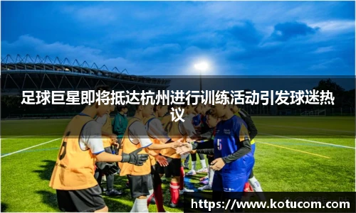 足球巨星即将抵达杭州进行训练活动引发球迷热议