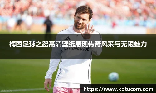 梅西足球之路高清壁纸展现传奇风采与无限魅力